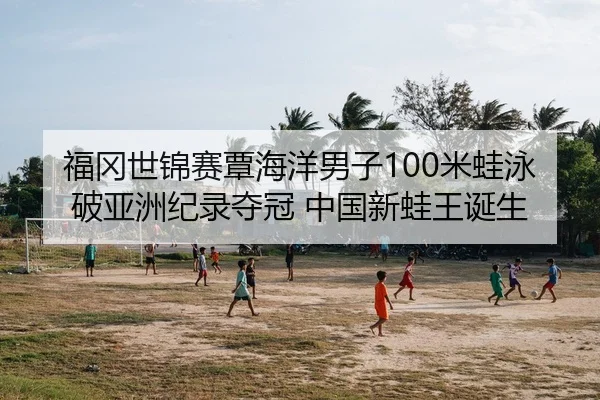 福冈世锦赛覃海洋男子100米蛙泳破亚洲纪录夺冠 中国新蛙王诞生