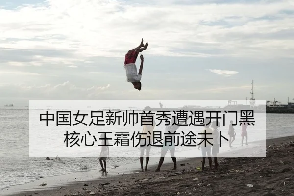 中国女足新帅首秀遭遇开门黑 核心王霜伤退前途未卜